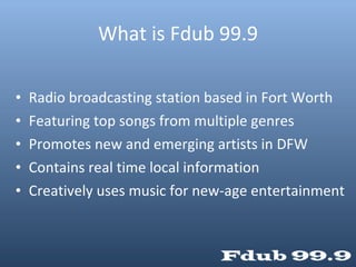 What is Fdub 99.9 Radio broadcasting station based in Fort Worth Featuring top songs from multiple genres Promotes new and emerging artists in DFW Contains real time local information Creatively uses music for new-age entertainment 