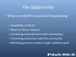 The Opportunity What is needed for successful broadcasting: Availability of Music News on Music Industry Combining entertainment with information Promoting interaction with the community Blending genres to create a larger audience pool 