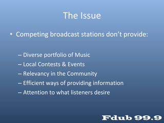 The Issue Competing broadcast stations don’t provide: Diverse portfolio of Music Local Contests & Events Relevancy in the Community Efficient ways of providing information Attention to what listeners desire 