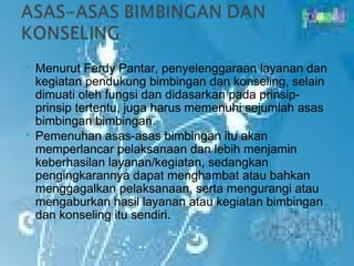    Menurut Ferdy Pantar, penyelenggaraan layanan dan
    kegiatan pendukung bimbingan dan konseling, selain
    dimuati oleh fungsi dan didasarkan pada prinsip-
    prinsip tertentu, juga harus memenuhi sejumlah asas
    bimbingan bimbingan.
   Pemenuhan asas-asas bimbingan itu akan
    memperlancar pelaksanaan dan lebih menjamin
    keberhasilan layanan/kegiatan, sedangkan
    pengingkarannya dapat menghambat atau bahkan
    menggagalkan pelaksanaan, serta mengurangi atau
    mengaburkan hasil layanan atau kegiatan bimbingan
    dan konseling itu sendiri.
 