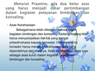    Asas Kerahasiaan
         Sebagaimana telah diketahui bahwa dalam
    kegiatan bimbingan dan konseling, kadang-kadang klien
    harus menyampaikan hal-hal yang sangat
    pribadi/rahasia kepada konselor. Oleh karena itu
    konselor harus menjaga kerahasiaan data yang
    diperolehnya dari kliennya. Asas ini dikatakan asas juga
    sebagai asas kunci dalam kegiatan pelayanan
    bimbingan dan konseling.
 
