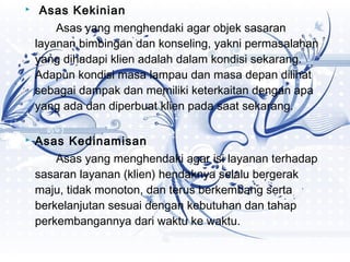    Asas Kekinian
        Asas yang menghendaki agar objek sasaran
    layanan bimbingan dan konseling, yakni permasalahan
    yang dihadapi klien adalah dalam kondisi sekarang.
    Adapun kondisi masa lampau dan masa depan dilihat
    sebagai dampak dan memiliki keterkaitan dengan apa
    yang ada dan diperbuat klien pada saat sekarang.

   Asas Kedinamisan
        Asas yang menghendaki agar isi layanan terhadap
    sasaran layanan (klien) hendaknya selalu bergerak
    maju, tidak monoton, dan terus berkembang serta
    berkelanjutan sesuai dengan kebutuhan dan tahap
    perkembangannya dari waktu ke waktu.
 