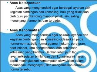    Asas Keterpaduan
        Asas yang menghendaki agar berbagai layanan dan
    kegiatan bimbingan dan konseling, baik yang dilakukan
    oleh guru pembimbing maupun pihak lain, saling
    menunjang, harmonis, dan terpadu.

   Asas Kenormatifan
        Asas yang menghendaki agar seluruh layanan dan
    kegiatan bimbingan dan konseling didasarkan pada
    norma-norma, baik norma agama, hukum, peraturan,
    adat istiadat, ilmu pengetahuan, dan kebiasaan-
    kebiasaan yang berlaku. Bahkan lebih jauh lagi,
    layanan/kegiatan bimbingan dan konseling ini harus
    dapat meningkatkan kemampuan siswa/klien dalam
    memahami, menghayati, dan mengamalkan norma-
    norma tersebut.
 