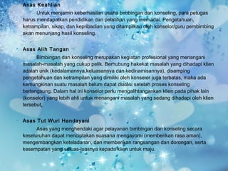    Asas Keahlian
          Untuk menjamin keberhasilan usaha bimbingan dan konseling, para petugas
    harus mendapatkan pendidikan dan pelatihan yang memadai. Pengetahuan,
    ketrampilan, sikap, dan kepribadian yang ditampilkan oleh konselor/guru pembimbing
    akan menunjang hasil konseling.

   Asas Alih Tangan
          Bimbingan dan konseling merupakan kegiatan profesional yang menangani
    masalah-masalah yang cukup pelik. Berhubung hakekat masalah yang dihadapi klien
    adalah unik (kedalamannya,keluasannya dan kedinamisannya), disamping
    pengetahuan dan ketrampilan yang dimiliki oleh konselor juga terbatas, maka ada
    kemungkinan suatu masalah belum dapat diatasi setelah proses konseling
    berlangsung. Dalam hal ini konselor perlu mengalihtangankan klien pada pihak lain
    (konselor) yang lebih ahli untuk menangani masalah yang sedang dihadapi oleh klien
    tersebut.

   Asas Tut Wuri Handayani
          Asas yang menghendaki agar pelayanan bimbingan dan konseling secara
    keseluruhan dapat menciptakan suasana mengayomi (memberikan rasa aman),
    mengembangkan keteladanan, dan memberikan rangsangan dan dorongan, serta
    kesempatan yang seluas-luasnya kepada klien untuk maju.
 