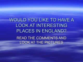 WOULD YOU LIKE TO HAVE A LOOK AT INTERESTING PLACES IN ENGLAND? READ THE COMMENTS AND LOOK AT THE PICTURES 