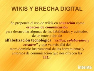 WIKIS Y BRECHA DIGITAL Se proponen el uso de wikis en   educación   como   espacios de comunicación para desarrollar algunas de las habilidades y actitudes, de un nuevo tipo de alfabetización tecnológica :   “crítica, colaborativa y creativa”   y que va más allá del mero dominio instrumental de las herramientas y entornos de comunicación que nos ofrecen las TIC.   