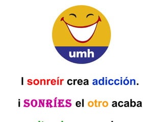 El  sonreír  crea  adicción .  Si  sonríes   el  otro  acaba  necesitando  que se le  sonría y se  esforzará  en  conseguirlo .   