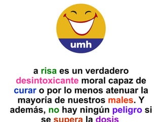 La  risa  es un verdadero  desintoxicante  moral capaz de  curar  o por lo menos atenuar la mayoría de nuestros  males . Y además,  no  hay ningún  peligro  si se  supera  la  dosis   