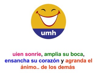 Quien sonríe ,  amplia su boca ,  ensancha su corazón  y  agranda el ánimo.. de los demás   