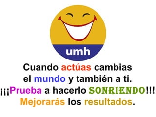 Cuando  actúas  cambias  el  mundo  y también a ti.  ¡¡¡ Prueba  a hacerlo  sonriendo !!!. Mejorarás  los  resultados .  