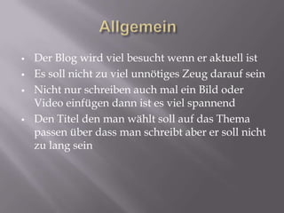    Der Blog wird viel besucht wenn er aktuell ist
   Es soll nicht zu viel unnötiges Zeug darauf sein
   Nicht nur schreiben auch mal ein Bild oder
    Video einfügen dann ist es viel spannend
   Den Titel den man wählt soll auf das Thema
    passen über dass man schreibt aber er soll nicht
    zu lang sein
 