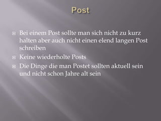    Bei einem Post sollte man sich nicht zu kurz
    halten aber auch nicht einen elend langen Post
    schreiben
   Keine wiederholte Posts
   Die Dinge die man Postet sollten aktuell sein
    und nicht schon Jahre alt sein
 