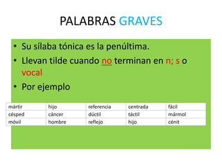 PALABRAS GRAVES
• Su sílaba tónica es la penúltima.
• Llevan tilde cuando no terminan en n; s o
vocal
• Por ejemplo
mártir hijo referencia centrada fácil
césped cáncer dúctil táctil mármol
móvil hombre reflejo hijo cénit
 