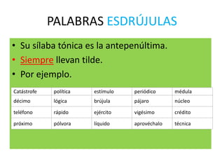 PALABRAS ESDRÚJULAS
• Su sílaba tónica es la antepenúltima.
• Siempre llevan tilde.
• Por ejemplo.
Catástrofe política estímulo periódico médula
décimo lógica brújula pájaro núcleo
teléfono rápido ejército vigésimo crédito
próximo pólvora líquido aprovéchalo técnica
 