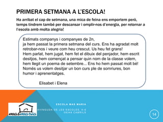 PRIMERA SETMANA A L’ESCOLA!
Ha arribat el cap de setmana, una mica de feina ens emportem però,
temps tindrem també per descansar i omplir-nos d’energia, per retornar a
l’escola amb molta alegria!
E S C O L A M A S M A R I A
A V I N G U D A D E L E S E S C O L E S , 6 - 8
0 8 3 4 8 C A B R I L S
14
Estimats companys i companyes de 2n,
ja hem passat la primera setmana del curs. Ens ha agradat molt
retrobar-nos i veure com heu crescut. Us heu fet grans!
Hem parlat, hem jugat, hem fet el dibuix del penjador, hem escrit
desitjos, hem començat a pensar quin nom de la classe volem,
hem llegit un poema de setembre... Ens ho hem passat molt bé!
Només us volem desitjar un bon curs ple de somriures, bon
humor i aprenentatges.
Elisabet i Elena
 