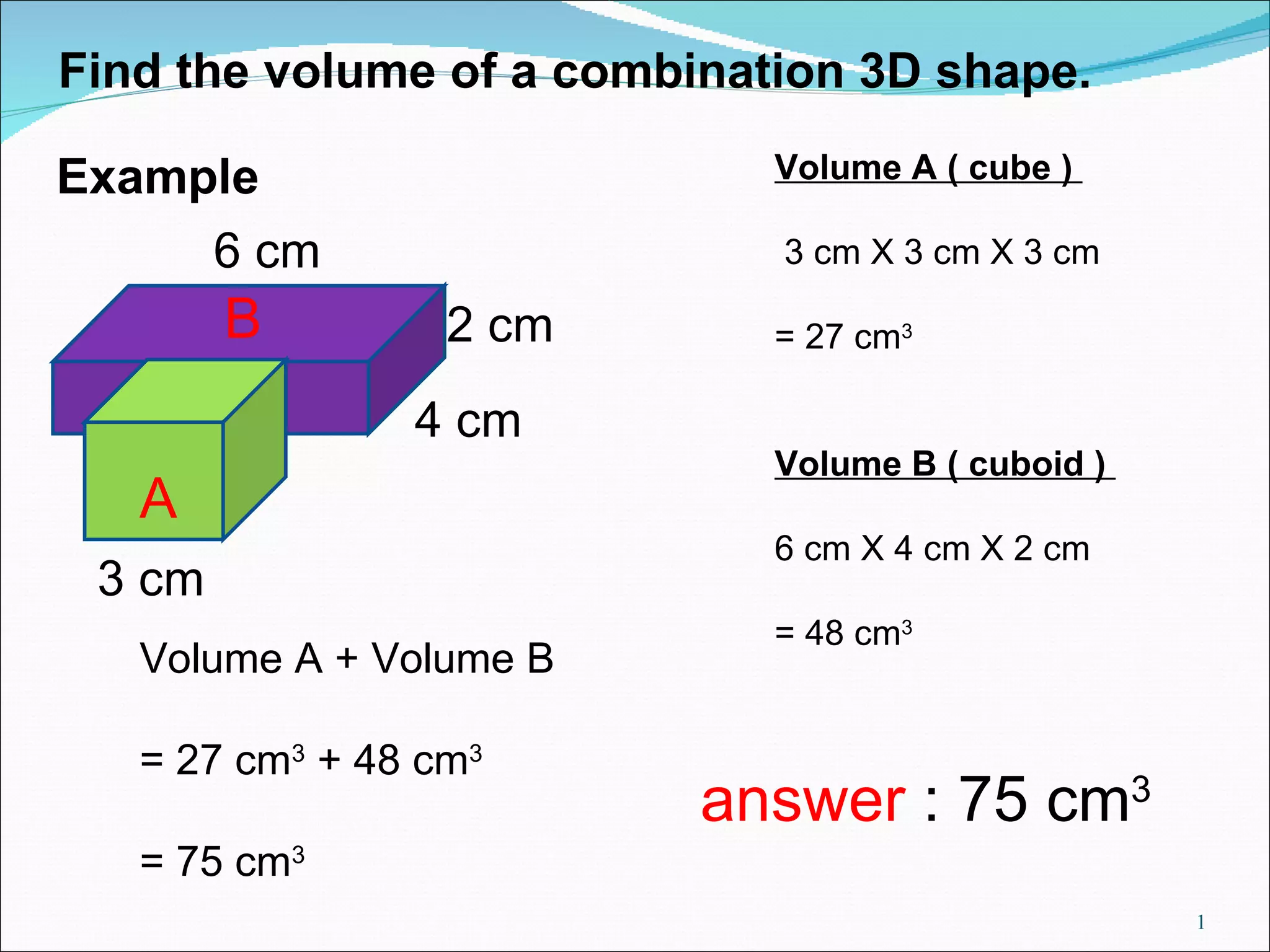 Find the volume of a combination 3D shape. 3 cm 4 cm 2 cm 6 cm Volume A ( cube ) 3 cm X 3 cm X 3 cm = 27 cm 3 Volume B ( cuboid ) 6 cm X 4 cm X 2 cm = 48 cm 3 Volume A + Volume B = 27 cm 3 + 48 cm 3 = 75 cm 3 A B answer : 75 cm 3 Example