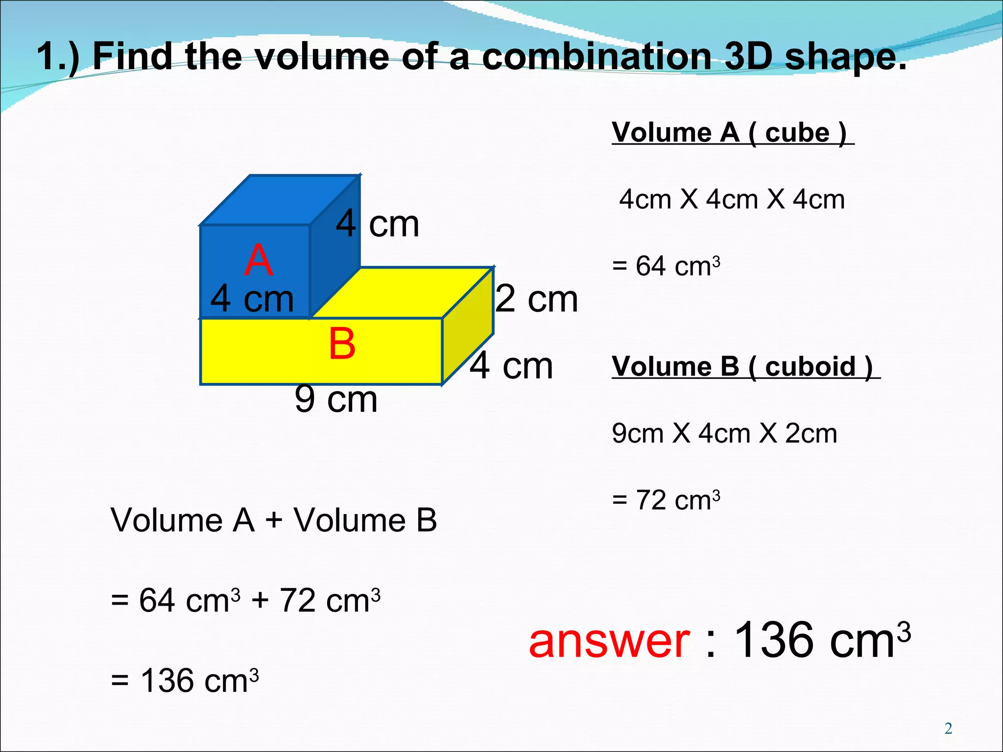 1.) Find the volume of a combination 3D shape. 4 cm 9 cm 2 cm 4 cm 4 cm Volume A ( cube ) 4cm X 4cm X 4cm = 64 cm 3 Volume B ( cuboid ) 9cm X 4cm X 2cm = 72 cm 3 Volume A + Volume B = 64 cm 3 + 72 cm 3 = 136 cm 3 A B answer : 136 cm 3