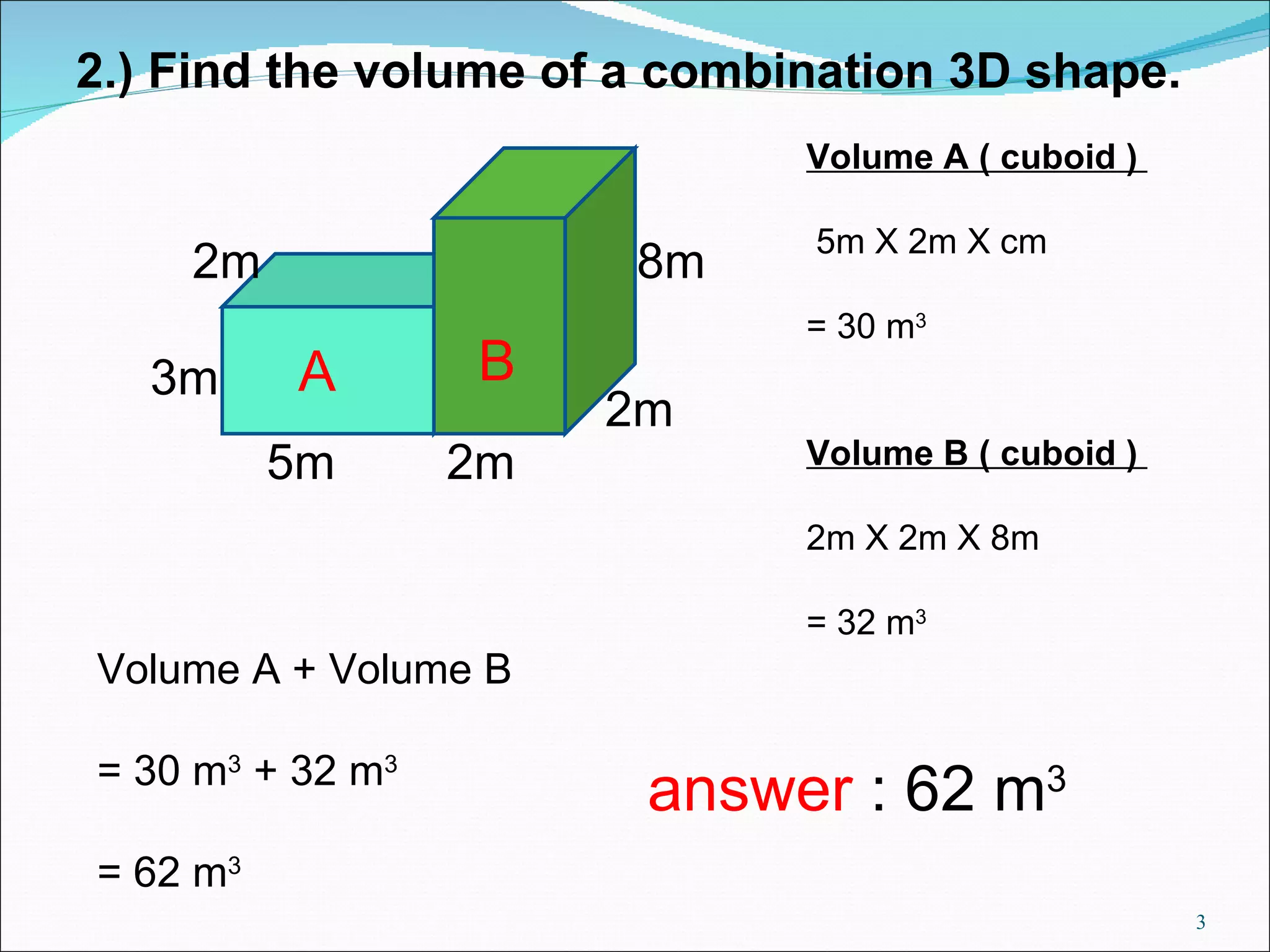 2.) Find the volume of a combination 3D shape. 2m 3m 2m 5m 2m Volume A ( cuboid ) 5m X 2m X cm = 30 m 3 Volume B ( cuboid ) 2m X 2m X 8m = 32 m 3 Volume A + Volume B = 30 m 3 + 32 m 3 = 62 m 3 A B 8m answer : 62 m 3