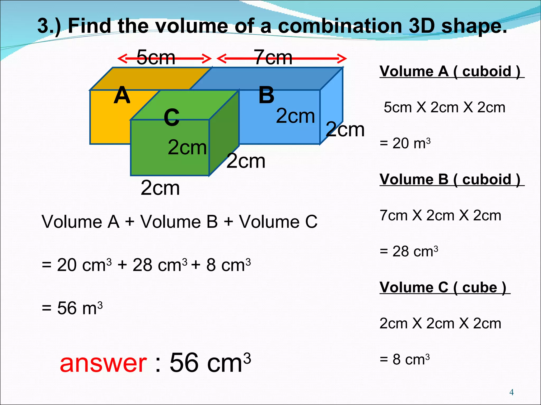 3.) Find the volume of a combination 3D shape. 2cm Volume A ( cuboid ) 5cm X 2cm X 2cm = 20 m 3 Volume B ( cuboid ) 7cm X 2cm X 2cm = 28 cm 3 Volume C ( cube ) 2cm X 2cm X 2cm = 8 cm 3 Volume A + Volume B + Volume C = 20 cm 3 + 28 cm 3 + 8 cm 3 = 56 m 3 answer : 56 cm 3 2cm 2cm 2cm 2cm 5cm 7cm A B C