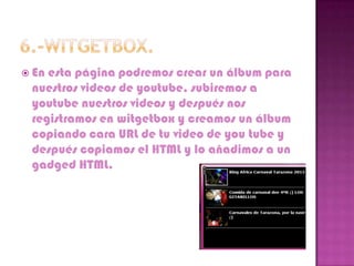  Enesta página podremos crear un álbum para
 nuestros videos de youtube, subiremos a
 youtube nuestros videos y después nos
 registramos en witgetbox y creamos un álbum
 copiando cara URL de tu video de you tube y
 después copiamos el HTML y lo añadimos a un
 gadged HTML.
 