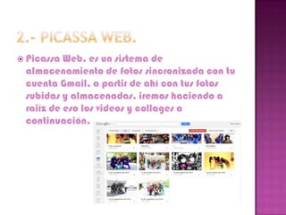  Picassa Web, es un sistema de
 almacenamiento de fotos sincronizada con tu
 cuenta Gmail, a partir de ahí con tus fotos
 subidas y almacenadas, iremos haciendo a
 raiíz de eso los videos y collages a
 continuación.
 