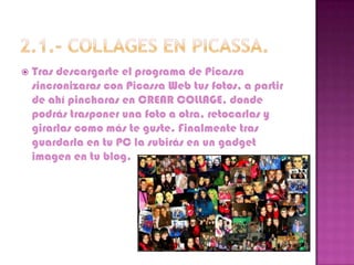    Tras descargarte el programa de Picassa
    sincronizaras con Picassa Web tus fotos, a partir
    de ahí pincharas en CREAR COLLAGE, donde
    podrás trasponer una foto a otra, retocarlas y
    girarlas como más te guste. Finalmente tras
    guardarla en tu PC la subirás en un gadget
    imagen en tu blog.
 