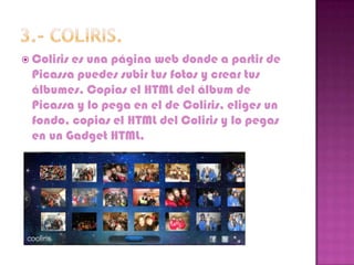  Colirises una página web donde a partir de
  Picassa puedes subir tus fotos y crear tus
  álbumes. Copias el HTML del álbum de
  Picassa y lo pega en el de Coliris, eliges un
  fondo, copias el HTML del Coliris y lo pegas
  en un Gadget HTML.
 