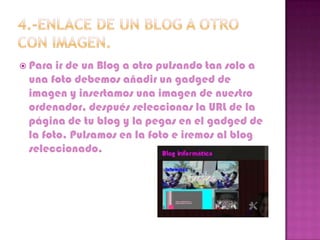  Para ir de un Blog a otro pulsando tan solo a
 una foto debemos añadir un gadged de
 imagen y insertamos una imagen de nuestro
 ordenador, después seleccionas la URL de la
 página de tu blog y la pegas en el gadged de
 la foto. Pulsamos en la foto e iremos al blog
 seleccionado.
 