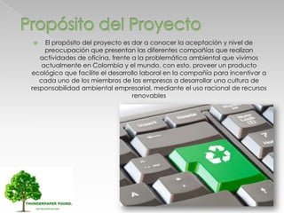  El propósito del proyecto es dar a conocer la aceptación y nivel de
preocupación que presentan las diferentes compañías que realizan
actividades de oficina, frente a la problemática ambiental que vivimos
actualmente en Colombia y el mundo, con esto, proveer un producto
ecológico que facilite el desarrollo laboral en la compañía para incentivar a
cada uno de los miembros de las empresas a desarrollar una cultura de
responsabilidad ambiental empresarial, mediante el uso racional de recursos
renovables