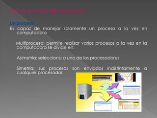 Por el numero de procesos:
Uniproceso
Es capaz de manejar solamente un proceso a la vez en
computadora
Multiproceso: permite realizar varios procesos a la vez en la
computadora se divide en:
Asimetría: selecciona a uno de los procesadores
Simetría: sus procesos son enviados indistintamente a
cualquier procesador

 