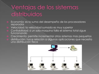 





Economía: es la suma del desempeño de los procesadores
separados
Velocidad: la velocidad sumada es muy superior
Confiabilidad: si un sola maquina falla el sistema total sigue
funcionando
Crecimiento: permite incrementar otros sistemas mas pequeños
distribución: hace relación a algunas aplicaciones que necesita
una distribución física

 