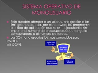 Solo pueden atender a un solo usuario gracias a las
limitaciones creadas por el hardware los programas
o el tipo de aplicación que se este ejecutando sin
importar el numero de procesadores que tenga la
computadora o el numero de tareas.
 Los SO mono usuarios los mas conocidos son:
MS-DOS
WINDOWS


 