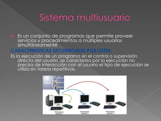 Es un conjunto de programas que permite proveer
servicios y procedimientos a múltiples usuarios
simultáneamente
CARACTERISTICAS SECUENCIALES POR LOTES:
Es la ejecución de un programa sin el control o supervisión
directa del usuario ,se caracteriza por la ejecución no
precisa de interacción con el usuario el tipo de ejecución se
utiliza en tareas repetitivas.


 