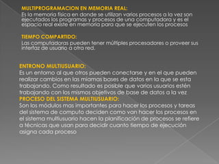 MULTIPROGRAMACION EN MEMORIA REAL:
Es la memoria física en donde se utilizan varios procesos a la vez son
ejecutados los programas y procesos de una computadora y es el
espacio real existe en memoria para que se ejecuten los procesos
TIEMPO COMPARTIDO:
Las computadoras pueden tener múltiples procesadores o proveer sus
interfaz de usuario a otra red.

ENTRONO MULTIUSUARIO:
Es un entorno al que otros pueden conectarse y en el que pueden
realizar cambios en las miamas bases de datos en la que se esta
trabajando. Como resultado es posible que varios usuarios estén
trabajando con los mismos objetivos de base de datos a la vez
PROCESO DEL SISTEMA MULTIUSUARIO:
Son los módulos mas importantes para hacer los procesos y tareas
del sistema de computo deciden como van hacer los procesos en
el sistema multiusuario hacen la planificación de procesos se refiere
a técnicas que usan para decidir cuanto tiempo de ejecución
asigna cada proceso

 