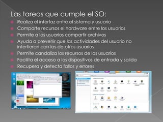 Las tareas que cumple el SO:









Realiza el interfaz entre el sistema y usuario
Comparte recursos el hardware entre los usuarios
Permite a los usuarios compartir archivos
Ayuda a prevenir que las actividades del usuario no
interfieran con las de otros usuarios
Permite candaliza los recursos de los usuarios
Facilita el acceso a los dispositivos de entrada y salida
Recupera y detecta fallos y errores

 