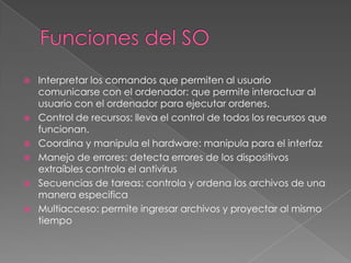 








Interpretar los comandos que permiten al usuario
comunicarse con el ordenador: que permite interactuar al
usuario con el ordenador para ejecutar ordenes.
Control de recursos: lleva el control de todos los recursos que
funcionan.
Coordina y manipula el hardware: manipula para el interfaz
Manejo de errores: detecta errores de los dispositivos
extraíbles controla el antivirus
Secuencias de tareas: controla y ordena los archivos de una
manera especifica
Multiacceso: permite ingresar archivos y proyectar al mismo
tiempo

 