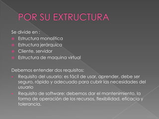 Se divide en :
 Estructura monolítica
 Estructura jerárquica
 Cliente, servidor
 Estructura de maquina virtual
Debemos entender dos requisitos:
 Requisito del usuario: es fácil de usar, aprender, debe ser
seguro, rápido y adecuado para cubrir las necesidades del
usuario
 Requisito de software: debemos dar el mantenimiento, la
forma de operación de los recursos, flexibilidad, eficacia y
tolerancia.

 