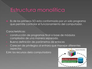 

Es de los primeros SO esta conformada por un solo programa
que permite controlar el funcionamiento del computador.

Características:
 construcción de programas final a base de módulos
compilados de una manera separada.
 Buena definición de parámetros de enlaces
 Carecen de privilegios al entrara que manejar diferentes
aspectos
EJM: los recursos dela computadora

 