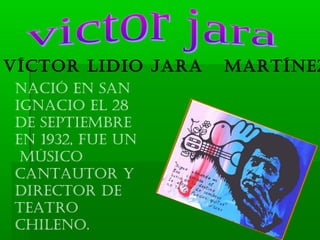 Víctor Lidio Jara   Martínez
nació en san
ignacio eL 28
de septieMbre
en 1932, fue un
 Músico
cantautor y
director de
teatro
chiLeno.
 