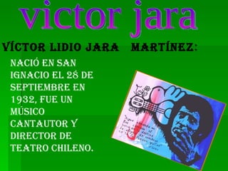 victor jara Víctor Lidio Jara  Martínez : Nació en san Ignacio el 28 de septiembre en 1932, fue un  músico cantautor y director de teatro chileno. 