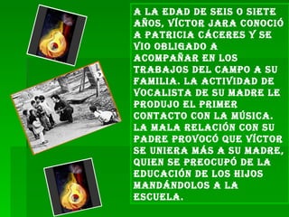 A la edad de seis o siete años, Víctor Jara conoció a Patricia Cáceres y se vio obligado a acompañar en los trabajos del campo a su familia. La actividad de vocalista de su madre le produjo el primer contacto con la música. La mala relación con su padre provocó que Víctor se uniera más a su madre, quien se preocupó de la educación de los hijos mandándolos a la escuela. 