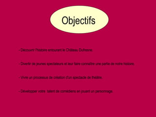Objectifs- Découvrir l'histoire entourant le Château Dufresne.- Divertir de jeunes spectateurs et leur faire connaître une partie de notre histoire.- Vivre un processus de création d'un spectacle de théâtre.- Développer votre  talent de comédiens en jouant un personnage.
