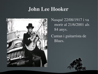 John Lee Hooker 
John Lee Hooker       Nasqué 22/08/1917 i va 
                       morir al 21/6/2001 als 
                       84 anys.
                      Cantan i guitarrista de 
                       Blues.




                   
 