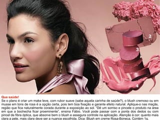 Que saúde! Se o plano é criar um make leve, com rubor suave (sabe aquela carinha de saúde?), o blush cremoso ou em musse em tons de rosa é a opção certa, pois tem boa fixação e garante efeito natural. Aplique-o nas maçãs, região que fica naturalmente corada durante a exposição ao sol. “Dê um sorriso e pincele o produto na área em que a bochecha ficar proeminente”, ensina Fábio. Você pode passar com a ponta dos dedos ou com pincel de fibra óptica, que absorve bem o blush e assegura controle na aplicação. Atenção à cor: quanto mais clara a pele, mais clara deve ser a nuance escolhida. Dica: Blush em creme Rosa-Boneca, Contém 1g. 