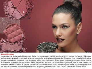 Momento glam Uma noite de festa pede blush mais forte, bem marcado. Invista nos tons vinho, cereja ou bordô. São pura sofisticação. A versão mais indicada é a compacta, aplicada em direção às têmporas com pincel chanfrado e de pelo cortado na diagonal, que assegura efeito bem delineado. Para que a maquiagem dure a festa inteira, é essencial preparar o rosto antes. Além do primer, escolha um bom adstringente se tiver a pele oleosa ou hidrate-a se ela for seca. E já que os brilhos cintilantes ficam muito pesados para o dia, aproveite para usá-los nessas ocasiões, dando toque metálico às produções noturnas. Dica: True Color Blush Malva, Avon. 