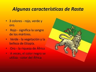 Algunas características de Rasta
• 3 colores - rojo, verde y
oro.
• Rojo - significa la sangre
de los mártires.
• Verde - la vegetación y la
belleza de Etiopía.
• Oro - la riqueza de África
• A veces, el color negro se
utiliza - color del África
 