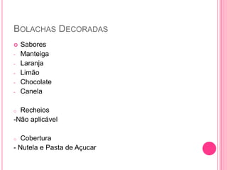 BOLACHAS DECORADAS
 Sabores
- Manteiga
- Laranja
- Limão
- Chocolate
- Canela
o Recheios
-Não aplicável
o Cobertura
- Nutela e Pasta de Açucar
 
