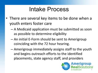 Intake Process
• There are several key items to be done when a
youth enters foster care
– A Medicaid application must be s...