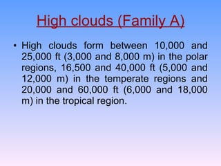 High clouds (Family A) High clouds form between 10,000 and 25,000 ft (3,000 and 8,000 m) in the polar regions, 16,500 and 40,000 ft (5,000 and 12,000 m) in the temperate regions and 20,000 and 60,000 ft (6,000 and 18,000 m) in the tropical region. 