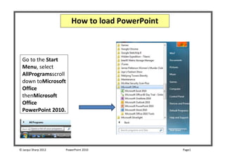 How to load PowerPoint



  Go to the Start
  Menu, select
  AllProgramsscroll
  down toMicrosoft
  Office
  thenMicrosoft
  Office
  PowerPoint 2010.




© Jacqui Sharp 2012   PowerPoint 2010             Page1
 